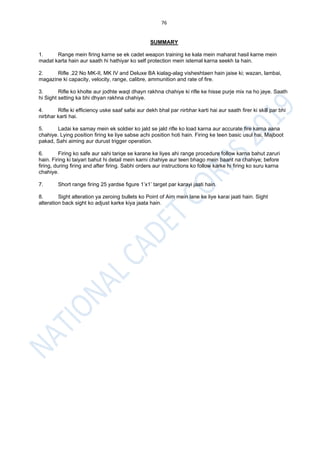 76
SUMMARY
1. Range mein firing karne se ek cadet weapon training ke kala mein maharat hasil karne mein
madat karta hain aur saath hi hathiyar ko self protection mein istemal karna seekh ta hain.
2. Rifle .22 No MK-II, MK IV and Deluxe BA kialag-alag visheshtaen hain jaise ki; wazan, lambai,
magazine ki capacity, velocity, range, calibre, ammunition and rate of fire.
3. Rifle ko kholte aur jodhte waqt dhayn rakhna chahiye ki rifle ke hisse purje mix na ho jaye. Saath
hi Sight setting ka bhi dhyan rakhna chahiye.
4. Rifle ki efficiency uske saaf safai aur dekh bhal par nirbhar karti hai aur saath firer ki skill par bhi
nirbhar karti hai.
5. Ladai ke samay mein ek soldier ko jald se jald rifle ko load karna aur accurate fire karna aana
chahiye. Lying position firing ke liye sabse achi position hoti hain. Firing ke teen basic usul hai, Majboot
pakad, Sahi aiming aur durust trigger operation.
6. Firing ko safe aur sahi tariqe se karane ke liyes ahi range procedure follow karna bahut zaruri
hain. Firing ki taiyari bahut hi detail mein karni chahiye aur teen bhago mein baant na chahiye; before
firing, during firing and after firing. Sabhi orders aur instructions ko follow karke hi firing ko suru karna
chahiye.
7. Short range firing 25 yardse figure 1’x1’ target par karayi jaati hain.
8. Sight alteration ya zeroing bullets ko Point of Aim mein lane ke liye karai jaati hain. Sight
alteration back sight ko adjust karke kiya jaata hain.
 