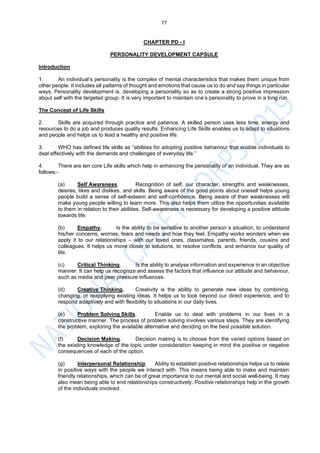 77
CHAPTER PD - I
PERSONALITY DEVELOPMENT CAPSULE
Introduction
1. An individual’s personality is the complex of mental characteristics that makes them unique from
other people. It includes all patterns of thought and emotions that cause us to do and say things in particular
ways. Personality development is, developing a personality so as to create a strong positive impression
about self with the targeted group. It is very important to maintain one’s personality to prove in a long run.
The Concept of Life Skills
2. Skills are acquired through practice and patience. A skilled person uses less time, energy and
resources to do a job and produces quality results. Enhancing Life Skills enables us to adapt to situations
and people and helps us to lead a healthy and positive life.
3. WHO has defined life skills as “abilities for adopting positive behaviour that enable individuals to
deal effectively with the demands and challenges of everyday life.”
4. There are ten core Life skills which help in enhancing the personality of an individual. They are as
follows:-
(a) Self Awareness. Recognition of self, our character, strengths and weaknesses,
desires, likes and dislikes, and skills. Being aware of the good points about oneself helps young
people build a sense of self-esteem and self-confidence. Being aware of their weaknesses will
make young people willing to learn more. This also helps them utilize the opportunities available
to them in relation to their abilities. Self-awareness is necessary for developing a positive attitude
towards life.
(b) Empathy. Is the ability to be sensitive to another person`s situation, to understand
his/her concerns, worries, fears and needs and how they feel. Empathy works wonders when we
apply it to our relationships – with our loved ones, classmates, parents, friends, cousins and
colleagues. It helps us move closer to solutions, to resolve conflicts, and enhance our quality of
life.
(c) Critical Thinking. Is the ability to analyse information and experience in an objective
manner. It can help us recognize and assess the factors that influence our attitude and behaviour,
such as media and peer pressure influences.
(d) Creative Thinking. Creativity is the ability to generate new ideas by combining,
changing, or reapplying existing ideas. It helps us to look beyond our direct experience, and to
respond adaptively and with flexibility to situations in our daily lives.
(e) Problem Solving Skills. Enable us to deal with problems in our lives in a
constructive manner. The process of problem solving involves various steps. They are identifying
the problem, exploring the available alternative and deciding on the best possible solution.
(f) Decision Making. Decision making is to choose from the varied options based on
the existing knowledge of the topic under consideration keeping in mind the positive or negative
consequences of each of the option.
(g) Interpersonal Relationship. Ability to establish positive relationships helps us to relate
in positive ways with the people we interact with. This means being able to make and maintain
friendly relationships, which can be of great importance to our mental and social well-being. It may
also mean being able to end relationships constructively. Positive relationships help in the growth
of the individuals involved.
 
