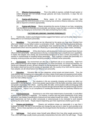 78
(h) Effective Communication. This is the ability to express, verbally through spoken or
written language and non-verbally through gestures and body movements, in ways that are
culturally acceptable.
(j) Coping with Emotions. Being aware of the predominant emotion that
preoccupies the mind at any point of time, knowing how emotions influence behaviour, and being
able to respond to emotions appropriately.
(k) Coping with Stress. Means recognizing the source of stress in our lives, recognizing
how this affects us physically and emotionally, and acting in ways that help us control our levels of
stress, by changing our environment or life style and learning how to relax.
FACTORS INFLUENCING / SHAPING PERSONALITY
5. Traditionally, modern psychological studies suggest that factors such as the ones below have a
lasting effect on an individual’s personality.
6. Hereditary. Your personality can be influenced by the genes you may have inherited from
either your mother’s or your father’s side or a combination of both. Apart from inheriting physical attributes,
like height, weight and skin/hair colour, psychologists have ascertained that our mental aptitudes and
temperaments which have the potential for influencing our personality are to a certain extent, hereditary.
7. Self-Development. Of the other factors, self-development is the most important factor that can
influence one’s personality. Self-awareness is the key; it entails believing in oneself and one’s capabilities.
It implies that despite one’s family and environmental background or one’s current circumstance, one
remains in control/charge of moulding his/her personality. Such a person is aware that personality is a
changing, evolving process and does everything possible to enhance his/her personality.
8. Environment. Our environment can also play a significant role on our personality. Right from
early childhood through all the stages of development, our home and family, our school and teachers, our
friends and colleagues at work, all exert influence on the development of our personality. Besides these,
the location where we live and the society we associate with, the country of our birth and the culture we
have adopted, are all critical factors that influence our personality.
9. Education. Education falls into two categories; school smarts and street smarts. Thus, the
most effective way of shaping one’s personality is to have a taste of both types and experience both worlds.
School smarts are the knowledge gained from school while street smarts are the learning that came from
even the most unlikely sources.
10. Life-situations. Our situations in life are constantly changing and these can affect our
personality in varying degrees. Some have greater opportunities in life like better amenities, better schools
and greater advantages than others. Learning skills, life skills, communicative skills and language skills
although partially latent in some, can only be acquired through personal effort and gained through practice
and experience. Hence it is our competence in handling life-situations that can positively influence our
personality.
11. Past Experiences. Experience is one of the major determinants of personality, it could affect
a person either positively or negatively. For instance, a person who has harsh experiences of say, being
left behind, may display characteristics of distrust and may isolate himself from others. On the other hand,
good experiences can fuel us either consciously or subconsciously to be motivated to work towards
achieving the same results. People respond depending upon their experiences whether good or bad.
12. Dreams and Ambitions. Dreams and ambitions shape our personality in a way that it
facilitates our goals. We start to set priorities and change the way we are in order for such priorities to be
fulfilled. Hence, these aspirations are perhaps the strongest factors that develop our attitude towards work
and career.
13. Self-Image. Each person views himself quite different from how other people perceive him.
Thus, one’s self-image usually breeds personality characteristics that stick within the self-image. People
 