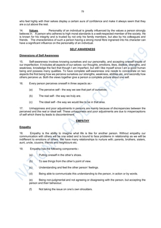 79
who feel highly with their selves display a certain aura of confidence and make it always seem that they
are a cut above the rest.
14. Values. Personality of an individual is greatly influenced by the values a person strongly
believes in. A person who adheres to high moral standards is a well-respected member of the society. He
is known for his integrity and is trusted by not only his family members, but also by his colleagues and
friends. The characteristics of such a person having a strong moral fibre ingrained into his character can
have a significant influence on the personality of an individual.
SELF AWARENESS
Dimensions of Self Awareness
15. Self-awareness involves knowing ourselves and our personality, and accepting oneself inspite of
our imperfection. It includes all aspects of our selves- our thoughts, emotions, likes, dislikes, strengths, and
weakness, knowledge the fact that though I am imperfect, but still I like myself since I am a good human
being and possess many qualities. To have complete self-awareness one needs to concentrate on two
aspects the first being how we perceive ourselves our strengths, weakness, abilities etc. and secondly how
others perceive us. Both the views together give a person a complete picture about one self.
16. Every person perceives oneself in three aspects as:-
(a) The perceive self - the way we see that part of ourselves.
(b) The real self - the way we truly are.
(c) The ideal self - the way we would like to be in that area.
17. Unhappiness and poor adjustments in persons are mainly because of discrepancies between the
perceived and the real or ideal self. These unhappiness and poor adjustments are due to misperceptions
of self which there by leads to discontentment.
EMPATHY
Empathy
18. Empathy is the ability to imagine what life is like for another person. Without empathy our
communication with others will be one sided and is bound to face problems in relationship as we will be
indifferent to emotions of others. We have many relationships to nurture with; parents, brothers, sisters,
aunt, uncle, cousins, friends and neighbours etc.
19. Empathy has the following components:-
(a) Putting oneself in the other’s shoes.
(b) To see things from the other’s point of view.
(c) Understanding and feel the other person’ feelings.
(d) Being able to communicate this understanding to the person, in action or by words.
(e) Being non-judgmental and not agreeing or disagreeing with the person, but accepting the
person and their behaviour.
(f) Not taking the issue on one’s own shoulders.
 