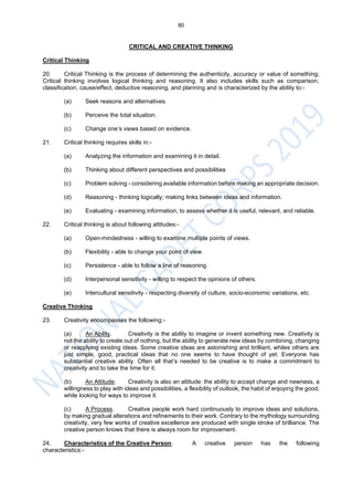 80
CRITICAL AND CREATIVE THINKING
Critical Thinking
20. Critical Thinking is the process of determining the authenticity, accuracy or value of something;
Critical thinking involves logical thinking and reasoning. It also includes skills such as comparison,
classification, cause/effect, deductive reasoning, and planning and is characterized by the ability to:-
(a) Seek reasons and alternatives.
(b) Perceive the total situation.
(c) Change one’s views based on evidence.
21. Critical thinking requires skills in:-
(a) Analyzing the information and examining it in detail.
(b) Thinking about different perspectives and possibilities
(c) Problem solving - considering available information before making an appropriate decision.
(d) Reasoning - thinking logically; making links between ideas and information.
(e) Evaluating - examining information, to assess whether it is useful, relevant, and reliable.
22. Critical thinking is about following attitudes:-
(a) Open-mindedness - willing to examine multiple points of views.
(b) Flexibility - able to change your point of view.
(c) Persistence - able to follow a line of reasoning.
(d) Interpersonal sensitivity - willing to respect the opinions of others.
(e) Intercultural sensitivity - respecting diversity of culture, socio-economic variations, etc.
Creative Thinking
23. Creativity encompasses the following:-
(a) An Ability. Creativity is the ability to imagine or invent something new. Creativity is
not the ability to create out of nothing, but the ability to generate new ideas by combining, changing
or reapplying existing ideas. Some creative ideas are astonishing and brilliant, whiles others are
just simple, good, practical ideas that no one seems to have thought of yet. Everyone has
substantial creative ability. Often all that’s needed to be creative is to make a commitment to
creativity and to take the time for it.
(b) An Attitude. Creativity is also an attitude: the ability to accept change and newness, a
willingness to play with ideas and possibilities, a flexibility of outlook, the habit of enjoying the good,
while looking for ways to improve it.
(c) A Process. Creative people work hard continuously to improve ideas and solutions,
by making gradual alterations and refinements to their work. Contrary to the mythology surrounding
creativity, very few works of creative excellence are produced with single stroke of brilliance. The
creative person knows that there is always room for improvement.
24. Characteristics of the Creative Person. A creative person has the following
characteristics:-
 