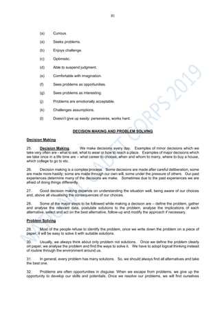 81
(a) Curious.
(a) Seeks problems.
(b) Enjoys challenge.
(c) Optimistic.
(d) Able to suspend judgment.
(e) Comfortable with imagination.
(f) Sees problems as opportunities.
(g) Sees problems as interesting.
(j) Problems are emotionally acceptable.
(k) Challenges assumptions.
(l) Doesn’t give up easily: perseveres, works hard.
DECISION MAKING AND PROBLEM SOLVING
Decision Making
25. Decision Making. We make decisions every day. Examples of minor decisions which we
take very often are - what to eat, what to wear or how to reach a place. Examples of major decisions which
we take once in a life time are – what career to choose, when and whom to marry, where to buy a house,
which college to go to etc.
26. Decision making is a complex process. Some decisions are made after careful deliberation, some
are made more hastily; some are made through our own will, some under the pressure of others. Our past
experiences determine many of the decisions we make. Sometimes due to the past experiences we are
afraid of doing things differently.
27. Good decision making depends on understanding the situation well, being aware of our choices
and, above all visualising the consequences of our choices.
28. Some of the major steps to be followed while making a decision are – define the problem, gather
and analyse the relevant data, postulate solutions to the problem, analyse the implications of each
alternative, select and act on the best alternative, follow-up and modify the approach if necessary.
Problem Solving
29. Most of the people refuse to identify the problem, once we write down the problem on a piece of
paper, it will be easy to solve it with suitable solutions.
30. Usually, we always think about only problem not solutions. Once we define the problem clearly
on paper, we analyse the problem and find the ways to solve it. We have to adopt logical thinking instead
of routine through the environment around us.
31. In general, every problem has many solutions. So, we should always find all alternatives and take
the best one.
32. Problems are often opportunities in disguise. When we escape from problems, we give up the
opportunity to develop our skills and potentials. Once we resolve our problems, we will find ourselves
 
