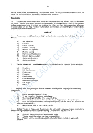 82
happier, more fulfilled, and more ready to confront new issues. Tackling problems involves the use of our
mind. The process enhances our capacity to solve greater problems.
Conclusion
33. Problems are not to be avoided or feared. Problems are part of life, and are there for us to solve,
not evade. Problems left unsolved can bring mental stress and eventually affect our health. Problem solving
skills empower us not only to confront our problems, but in fact turn them into opportunities. Whenever
required cadets can take help from their trusted adults and friends in understanding their problem better
and working at appropriate solution.
SUMMARY
1. There are ten core Life skills which help in enhancing the personality of an individual. They are as
follows: -
(a) Self Awareness.
(b) Empathy.
(c) Critical Thinking.
(d) Creative Thinking.
(e) Problem Solving Skills.
(f) Decision Making.
(g) Interpersonal Relationship.
(h) Effective Communication.
(j) Coping with Emotions.
(k) Coping with Stress
2. Factors Influencing / Shaping Personality. The following factors influence/ shape personality:
(a) Hereditary.
(b) Self-Development.
(c) Environment.
(d) Education.
(e) Life-situations.
(f) Past Experiences.
(g) Dreams and Ambitions.
(h) Self-Image.
(j) Values.
3. Empathy is the ability to imagine what life is like for another person. Empathy has the following
components: -
(a) Putting oneself in the other’s shoes.
(b) To see things from the other’s point of view.
(c) Understanding and feel the other person’ feelings.
(d) Being able to communicate this understanding to the person, in action or by words.
(e) Being non-judgmental and not agreeing or disagreeing with the person, but accepting the
person and their behaviour.
(f) Not taking the issue on one’s own shoulders.
4. Critical Thinking is the process of determining the authenticity, accuracy or value of something;
Critical thinking involves logical thinking and reasoning. Critical thinking requires skills in: -
(a) Analyzing the information and examining it in detail.
(b) Thinking about different perspectives and possibilities
(c) Problem solving - considering available information before making an appropriate
decision.
 