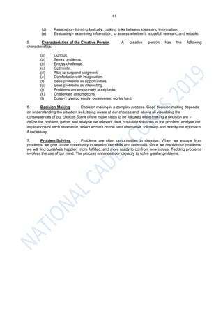83
(d) Reasoning - thinking logically; making links between ideas and information.
(e) Evaluating - examining information, to assess whether it is useful, relevant, and reliable.
5. Characteristics of the Creative Person. A creative person has the following
characteristics: -
(a) Curious.
(a) Seeks problems.
(b) Enjoys challenge.
(c) Optimistic.
(d) Able to suspend judgment.
(e) Comfortable with imagination.
(f) Sees problems as opportunities.
(g) Sees problems as interesting.
(j) Problems are emotionally acceptable.
(k) Challenges assumptions.
(l) Doesn’t give up easily: perseveres, works hard.
6. Decision Making. Decision making is a complex process. Good decision making depends
on understanding the situation well, being aware of our choices and, above all visualising the
consequences of our choices.Some of the major steps to be followed while making a decision are –
define the problem, gather and analyse the relevant data, postulate solutions to the problem, analyse the
implications of each alternative, select and act on the best alternative, follow-up and modify the approach
if necessary.
7. Problem Solving. Problems are often opportunities in disguise. When we escape from
problems, we give up the opportunity to develop our skills and potentials. Once we resolve our problems,
we will find ourselves happier, more fulfilled, and more ready to confront new issues. Tackling problems
involves the use of our mind. The process enhances our capacity to solve greater problems.
 