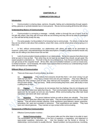 84
CHAPTER PD - II
COMMUNICATION SKILLS
Introduction
1. Communication is sharing ideas, opinions, thoughts, feeling and understanding through speech,
writing, gestures or symbols between two or more persons. We are communicating all the time with others.
Understanding Basics of Communication
2. Communication is conveying a message – verbally, written or through the use of signs. If we do
not talk with others, then they will not know what we are thinking and they will not be able to understand
us. One will feel terribly lonely this way.
3. For some people, it is the problem of not knowing how to communicate. For others, it may be that
they are too afraid to talk about their problems, share their views, and let others know what is going on in
their mind.
4. In fact, without communication, our relationships with others are likely to be dominated by
suspicion, guess work, misunderstandings and false assumptions. Empathy creates wonderful results only
when we are willing to let others know how we feel.
5. Lack of communication breeds problems in our relationships. We tend to assume that others know
what we want or how we feel. Then when they do not react as we expect they should, we get upset. We
expect people to understand us. The truth is they do not understand us, if we choose to believe that ideas
can get across at the unspoken level! All too often, the communication between us and our loved ones,
is merely functional – out of necessity. We waste many opportunities to enhance our understanding of each
other and improve our relationship.
Different Ways of Communication
6. There are three ways of communication as under:-
(a) Aggressive. They believe that everyone should like them; I am never wrong I`ve got
rights but you don`t. They have a closed mind and are poor listeners. They have difficulty in
seeing the other person’s point of view, they interrupt and monopolize. They tend to dominate
and put down others. They are bossy. While communicating they frown, stare, talk loudly or have
a yelling tone of voice.
(b) Passive. The persons do not express their true feelings; they do not disagree and
think that others have more rights than they do. Their communication style is indirect, they always
agree and do not speak out and are very hesitant. While communicating they often lack facial
expression and stand with down cast eyes.
(c) Assertive. The person believes he/she as well as others are valuable. They know
that if they have rights then others also have rights. They are active listeners and check on others
feelings. They are action oriented, attentive, vocal, expressive, good listeners, aware, supportive,
persuasive, fair, open and consistent in behaviour. Their expectations are realistic. They have
open and natural gestures. They maintain an eye contact while communicating.
Components of Effective Communication
7. Effective Communication involves:-
(a) Verbal Communication. One person talks and the other listen to be able to react.
The conversation can be informative, in the form of questions, a negotiation, and statement or
open-ended questions, instruction, etc. And the situation can be formal or informal. In
relationships, communication is usually informal. Speech problem, too long sentences, mumbling,
 