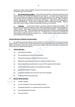 85
speaking too softly, hearing problems, listeners interrupting the speaker, loud external noises, etc.
all hamper proper communication.
(b) Non-Verbal Communication. Non-verbal communication is that gives meaning to what
is said and may communicate both appreciation and rejection. It includes such things as tone of
voice, a nod of head, using silence, frowning, smiling, body posture, touch, shaking of the head to
communicate approval or disapproval, lifting of the eyebrows to show surprise, distance between
persons, playing with something in hand instead of focusing. Make use of body language to
communicate effectively. Ensure that you appreciate others through body language. React to
what others say by nodding, smiling and generally showing you are listening.
(c) Listening. During communication, one person talks and another person listens. The
listeners must give attention to all that is said, without interrupting the speaker and react later in a
relevant manner. Many people may listen but know what the full message is. Some people react
to when only half is said. There are people who listen selectively, who miss much of the message
and only focus on points relevant to him or her. Sometime we do not listen to our friends and
other people; sometimes they do not listen to us. In either situation, there will be a problem in
communication and understanding.
Common Barriers to Effective Communication
8. No matter how good and effective a communicator one may be, yet the fact is that one does face
certain barriers, from time to time, which forces them to work on becoming even more effective in their
skills to communicate. Given here are the communication barriers that occur while listening, speaking and
in the case of non- verbal communications.
9. Listening Barriers.
(a) Interrupting the speaker.
(b) Not maintaining eye contact with the speaker.
(c) Rushing the speaker to complete what he has to say.
(d) Making the speaker feel as though he is wasting the listener’s time.
(e) Being distracted by something that is not part of the ongoing communication.
(f) Getting ahead of the speaker and completing his thoughts.
(g) Ignoring the speaker’s requests.
(h) Topping the speaker’s story with one’s own set of examples.
(j) Forgetting what is being discussed.
10. Barriers While Speaking.
(a) Unclear message.
(b) Lack of consistency in the communication process.
(c) Incomplete sentences or mumbling words and sentences.
(d) Not understanding the receiver.
(e) Poor eye contact.
 