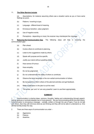 86
11. The Other Barriers Include.
(a) Assumptions, for instance assuming others see a situation same as you or have same
feelings as yours.
(b) Patterns / reverting to type.
(c) Language - different level of meaning.
(d) Erroneous transition, value judgment.
(e) Use of negative words.
(f) Perceptions - depending on mood, the receiver may misinterpret the message.
12. Reducing the Communication Gap. The following steps will help in reducing the
communication gap:-
(a) Plan ahead.
(b) Involve others to contribute to planning.
(c) Listen to the suggestions made by others.
(d) Speak with purpose and be specific.
(e) Justify your stand without upsetting others.
(f) Have sense of humour.
(g) Have empathy.
(h) Do not be judgmental.
(j) Do not underestimate the ability of others to contribute.
(k) Observe the body language or the non-verbal communication of others.
(l) Be transparent to inform others of the planned activities and get feedback.
(m) Make modification in the plan to suit the need.
(n) The words ‘yes’ and ‘no’ are very powerful. Learn to use them appropriately.
SUMMARY
1. Communication is sharing ideas, opinions, thoughts, feeling and understanding through speech,
writing, gestures or symbols between two or more persons. We are communicating all the time with others.
Communication is conveying a message – verbally, written or through the use of signs. If we do not talk
with others, then they will not know what we are thinking and they will not be able to understand us. One
will feel terribly lonely this way.
2. There are three ways of communication as under: -
(a) Aggressive.
(b) Passive.
(c) Assertive.
 