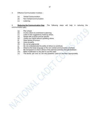 87
3. Effective Communication involves: -
(a) Verbal Communication.
(b) Non-Verbal Communication.
(c) Listening.
4. Reducing the Communication Gap. The following steps will help in reducing the
communication gap:-
(a) Plan ahead.
(b) Involve others to contribute to planning.
(c) Listen to the suggestions made by others.
(d) Speak with purpose and be specific.
(e) Justify your stand without upsetting others.
(f) Have sense of humour.
(g) Have empathy.
(h) Do not be judgmental.
(j) Do not underestimate the ability of others to contribute.
(k) Observe the body language or the non-verbal communication of others.
(l) Be transparent to inform others of the planned activities and get feedback.
(m) Make modification in the plan to suit the need.
(n) The words ‘yes’ and ‘no’ are very powerful. Learn to use them appropriately.
 