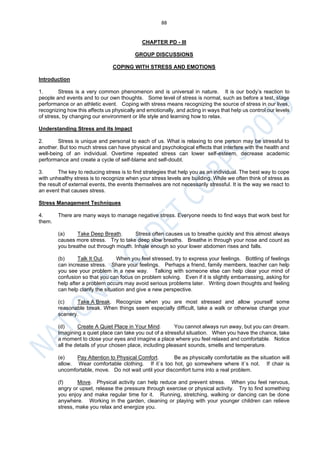 88
CHAPTER PD - III
GROUP DISCUSSIONS
COPING WITH STRESS AND EMOTIONS
Introduction
1. Stress is a very common phenomenon and is universal in nature. It is our body’s reaction to
people and events and to our own thoughts. Some level of stress is normal, such as before a test, stage
performance or an athletic event. Coping with stress means recognizing the source of stress in our lives,
recognizing how this affects us physically and emotionally, and acting in ways that help us control our levels
of stress, by changing our environment or life style and learning how to relax.
Understanding Stress and its Impact
2. Stress is unique and personal to each of us. What is relaxing to one person may be stressful to
another. But too much stress can have physical and psychological effects that interfere with the health and
well-being of an individual. Overtime repeated stress can lower self-esteem, decrease academic
performance and create a cycle of self-blame and self-doubt.
3. The key to reducing stress is to find strategies that help you as an individual. The best way to cope
with unhealthy stress is to recognize when your stress levels are building. While we often think of stress as
the result of external events, the events themselves are not necessarily stressful. It is the way we react to
an event that causes stress.
Stress Management Techniques
4. There are many ways to manage negative stress. Everyone needs to find ways that work best for
them.
(a) Take Deep Breath. Stress often causes us to breathe quickly and this almost always
causes more stress. Try to take deep slow breaths. Breathe in through your nose and count as
you breathe out through mouth. Inhale enough so your lower abdomen rises and falls.
(b) Talk It Out. When you feel stressed, try to express your feelings. Bottling of feelings
can increase stress. Share your feelings. Perhaps a friend, family members, teacher can help
you see your problem in a new way. Talking with someone else can help clear your mind of
confusion so that you can focus on problem solving. Even if it is slightly embarrassing, asking for
help after a problem occurs may avoid serious problems later. Writing down thoughts and feeling
can help clarify the situation and give a new perspective.
(c) Take A Break. Recognize when you are most stressed and allow yourself some
reasonable break. When things seem especially difficult, take a walk or otherwise change your
scenery.
(d) Create A Quiet Place in Your Mind. You cannot always run away, but you can dream.
Imagining a quiet place can take you out of a stressful situation. When you have the chance, take
a moment to close your eyes and imagine a place where you feel relaxed and comfortable. Notice
all the details of your chosen place, including pleasant sounds, smells and temperature.
(e) Pay Attention to Physical Comfort. Be as physically comfortable as the situation will
allow. Wear comfortable clothing. If it`s too hot, go somewhere where it`s not. If chair is
uncomfortable, move. Do not wait until your discomfort turns into a real problem.
(f) Move. Physical activity can help reduce and prevent stress. When you feel nervous,
angry or upset, release the pressure through exercise or physical activity. Try to find something
you enjoy and make regular time for it. Running, stretching, walking or dancing can be done
anywhere. Working in the garden, cleaning or playing with your younger children can relieve
stress, make you relax and energize you.
 