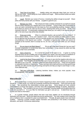 89
(g) Take Care of your Body. Healthy eating and adequate sleep fuels your mind as
well as your body. Avoid eating too much caffeine and sugar. Well-nourished bodies are better
able to cope with stress.
(h) Laugh. Maintain your sense of humour, including the ability to laugh at yourself. Share
jokes and funny stories with your friends. Laughter is good for you.
(j) Manage your Time. Plan ahead and make a realistic schedule for yourself and include
time for stress reduction as a regular part of your schedule. Trying to take care of everything at
once can seem overwhelming and may keep you from accomplishing anything. Instead, make a
list of what you have to do, then do one at a time, checking them off as you finish. Do the most
important ones first. If a particularly unpleasant task faces you, do it early in the day and get over
with it; the rest of your day will be less stressful.
(k) Know your Limits. When in a stressful situation, ask yourself is this my problem? If
it isn`t, leave it alone. If it is, can I resolve it now? Once the problem is settled, leave it alone.
Do not agonize over the decision, and try to accept situation you cannot change. There are many
circumstances in life beyond your control. If problem is beyond your control and cannot be
changed at the moment, learn to accept as it is, for now, until such time when you can change
things.
(l) Do you have to be Right Always? Do you get upset when things don`t go your way?
Consider cooperation or compromise rather than confrontation. It may reduce the strain and help
everyone feel more comfortable.
(m) Have a Good Cry. It is normal for people of all ages to cry. A good cry during
stressful times can be a healthy way to bring relief to your stress, and may prevent a headache or
other physical consequences of stress. However, crying daily can be sign of depression.
(n) Look for the Good Things around You. It is easy to see only the negative side when you
are stressed. Your thoughts can become like a pair of very dark glasses, allowing you to see very
little light or joy in your life. Decide to notice five good things around you. These can be positive
or enjoyable moments or interactions. These may seem like small events but as these good things
add they can often provide a big lift to energy and spirits and help you begin to see things in a new,
more balanced way.
(o) Talk Less, Listen More. Listening banishes stress, makes you more popular, more
knowledgeable, more sensitive.
CHANGE YOUR MINDSET
What is Mind Set
5. Most people keep a running account of what’s happening to them, what it means, and what they
should do. In other words, our minds are constantly monitoring and interpreting. That’s just how we stay
on track. But sometimes the interpretation process goes awry. Some people put more extreme
interpretations on things that happen—and then react with exaggerated feelings of anxiety, depression,
anger or superiority. Your mindset is the sum of your knowledge, including beliefs and thoughts about the
world and yourself in it. It is your filter for information you get in and put out. It determines how you
receive and react to information.
6. In a growth mindset, people believe that their most basic abilities can be developed through
dedication and hard work. Brains and talent are just the starting point. This view creates a love of learning
and a resilience that is essential for great accomplishment. Virtually all great people have had these
qualities. Teaching a growth mindset creates motivation and productivity in the worlds of business,
education, and sports. It enhances relationships.
 