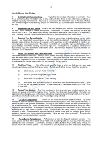 90
How to Change Your Mindset
7. Get the Best Information Only. Try to find the very best information in your field. Then
focus on learning this information only. In any worthwhile field there is more information available as
needed, especially in the internet. You have to narrow down the information input to the most effective.
One of the critical personal skills today is not to find information, but to select the best information and avoid
the rest.
8. Role Model the Best People. Look for the best people in your field and try to model what they
did right. Adopt their kind of thinking and mindset. Follow them. Of course, keep and only add what you
think is right for you. That way you can actually improve and personalize their mindset to fit perfectly for
you. It’s never copying, it’s taking what works for you by getting inspiration and quality input.
9. Examine Your Current Beliefs. Examine your mindset by looking at your current belief-
system. Are these beliefs supporting you or are there self-limiting beliefs? You have to identify those
possible blocks and turn them around, because whether you know about limiting beliefs or not, they are
working in your subconscious mind. To uncover your beliefs ask yourself the right questions about where
you want to go and what is standing in your way right now. The key then is to turn those beliefs around
by declaring supportive statements on the same belief. To internalize these new supportive beliefs you
can make use of affirmations.
10. Shape Your Mindset with Vision and Goals. A proactive approach to build your mindset is to
clearly see where you want to go. Seeing a vision, images describing your end result clearly in your mind’s
eye, will create a strong pull towards this end result. Then go on and break your vision into goals. It will
shape your mindset to conform to your vision. Learn and adapt from your own experience and always try
to look deeper for the real reasons why you get the results you are getting.
11. Find Your Voice. One of the most beautiful things is when you find your very own way,
something what you could call finding your voice. To help you find this, answer these four questions.
(a) What are you good at? That’s your mind.
(b) What do you love doing? That’s your heart.
(c) What need can you serve? That’s the body.
(d) And finally, what is life asking of you? What gives your life meaning and purpose? What
do you feel like you should be doing? In short, what is your conscience directing you to do? That
is your spirit.
12. Protect Your Mindset. One thing you have to do is to protect your mindset against the nay
sayers and people who want to drag you down. You also have to protect it against bad information and
against overload. Keeping your confidence is a big thing. So please stay on the right path, look to improve
yourself and to help others along the way. You can’t go wrong with that.
13. Let Go of Comparisons. Where you are at this very moment is all that matters. Try to stay
focused on your own situation, needs and dreams without worrying about what other people are doing. A
lot can be said for the gratitude movement – focusing on your own successes and what you have in your
life is the path to true joy. When you switch that focus to what others may have or be doing you take a
detour that will not end well. The reality of other people’s situations is not transparent so your desires and
jealousies are not even based on the full picture. The family with two luxury cars and a large house may
be deeply in debt. The woman who seems to have it all may be lonely while her husband works 90-hour
weeks so they can have those material possessions. What are your values and goals? Those are the
key questions you can use to direct your path.
14. Put an End to Perfectionism. Perfectionism is often the biggest roadblock we face. Too
many people feel that if they can’t deliver 100% with everything right and “just so”, then they should
abandon the idea completely. Learn to take one step at a time, build on things (skills, tasks, writing) and
accept that it will never be perfect. It is important to look at growth over time and accept that putting
 