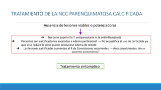 TRATAMIENTO DE LA NCC PARENQUIMATOSA CALCIFICADA
Ausencia de lesiones viables o potenciadoras
Tratamiento sintomático
➔ No tiene papel ni la T. antiparasitaria ni la antiinflamatoria
➔ Pacientes con calcificaciones asociadas a edema perilesional → No se justifica el uso de corticoide ya
que si se reduce la dosis puede producirse edema de rebote
➔ Las lesiones calcificadas aumentan el R de Convulsiones recurrentes → Anticonvulsivantes (No en
pacientes asintomáticos)
 