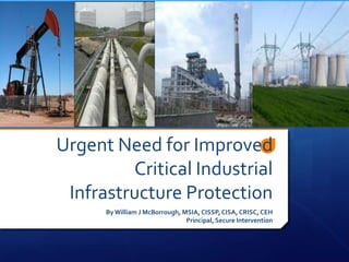 Urgent Need for Improved
         Critical Industrial
 Infrastructure Protection
      By William J McBorrough, MSIA, CISSP, CISA, CRISC, CEH
                                Principal, Secure Intervention
 
