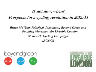 If not now, when?
Prospects for a cycling revolution in 2012/13

Bruce McVean, Principal Consultant, Beyond Green and
       Founder, Movement for Liveable London
           Newcastle Cycling Campaign
                     12/06/12
 