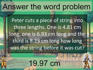 Answer the word problem
19.97 cm
Peter cuts a piece of string into
three lengths. One is 4.81 cm
long, one is 6.93 cm long and the
third is 8.23 cm long how long
was the string before it was cut?
 