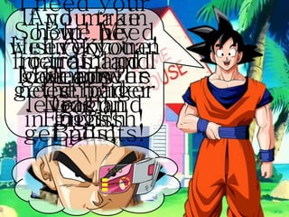 Hi everyone!
My name is
Goku.
I need your
help! My
friends and I
need better
English
skills!
So, we need
to train and
get stronger
in English!
If you train
well, you can
gain power
levels and
get points!
But, be
careful of
the bad
guys!
And make
sure you
look for the
Dragon
Balls!
Ready?
OK!
Let’s
go!!!
 