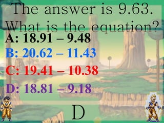 The answer is 9.63.
What is the equation?
D
B: 20.62 – 11.43
A: 18.91 – 9.48
C: 19.41 – 10.38
D: 18.81 – 9.18
 