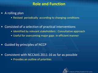 Institute of Policy Studies of Sri Lanka
Role and Function
• A rolling plan
• Revised periodically according to changing conditions
• Consisted of a selection of practical interventions
• Identified by relevant stakeholders : Consultative approach
• Useful for overcoming major gaps in efficient manner
• Guided by principles of NCCP
• Consistent with NCCAAS 2011-16 as far as possible
• Provides an outline of priorities
 