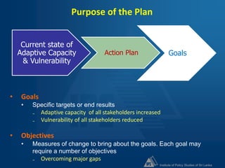 Institute of Policy Studies of Sri Lanka
Purpose of the Plan
Current state of
Adaptive Capacity
& Vulnerability
Action Plan Goals
• Goals
• Specific targets or end results
₋ Adaptive capacity of all stakeholders increased
₋ Vulnerability of all stakeholders reduced
• Objectives
• Measures of change to bring about the goals. Each goal may
require a number of objectives
₋ Overcoming major gaps
 