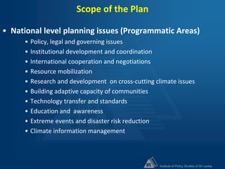 Institute of Policy Studies of Sri Lanka
Scope of the Plan
• National level planning issues (Programmatic Areas)
• Policy, legal and governing issues
• Institutional development and coordination
• International cooperation and negotiations
• Resource mobilization
• Research and development on cross-cutting climate issues
• Building adaptive capacity of communities
• Technology transfer and standards
• Education and awareness
• Extreme events and disaster risk reduction
• Climate information management
 