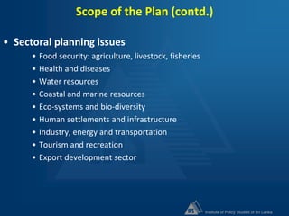 Institute of Policy Studies of Sri Lanka
Scope of the Plan (contd.)
• Sectoral planning issues
• Food security: agriculture, livestock, fisheries
• Health and diseases
• Water resources
• Coastal and marine resources
• Eco-systems and bio-diversity
• Human settlements and infrastructure
• Industry, energy and transportation
• Tourism and recreation
• Export development sector
 
