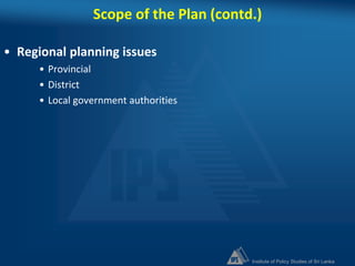 Institute of Policy Studies of Sri Lanka
Scope of the Plan (contd.)
• Regional planning issues
• Provincial
• District
• Local government authorities
 