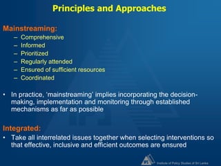 Institute of Policy Studies of Sri Lanka
Principles and Approaches
Mainstreaming:
– Comprehensive
– Informed
– Prioritized
– Regularly attended
– Ensured of sufficient resources
– Coordinated
• In practice, ‘mainstreaming’ implies incorporating the decision-
making, implementation and monitoring through established
mechanisms as far as possible
Integrated:
• Take all interrelated issues together when selecting interventions so
that effective, inclusive and efficient outcomes are ensured
 