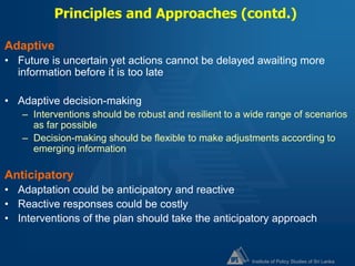 Institute of Policy Studies of Sri Lanka
Principles and Approaches (contd.)
Adaptive
• Future is uncertain yet actions cannot be delayed awaiting more
information before it is too late
• Adaptive decision-making
– Interventions should be robust and resilient to a wide range of scenarios
as far possible
– Decision-making should be flexible to make adjustments according to
emerging information
Anticipatory
• Adaptation could be anticipatory and reactive
• Reactive responses could be costly
• Interventions of the plan should take the anticipatory approach
 