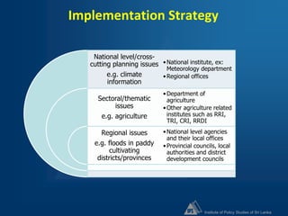 Institute of Policy Studies of Sri Lanka
Implementation Strategy
National level/cross-
cutting planning issues
e.g. climate
information
Sectoral/thematic
issues
e.g. agriculture
Regional issues
e.g. floods in paddy
cultivating
districts/provinces
•National institute, ex:
Meteorology department
•Regional offices
•Department of
agriculture
•Other agriculture related
institutes such as RRI,
TRI, CRI, RRDI
•National level agencies
and their local offices
•Provincial councils, local
authorities and district
development councils
 