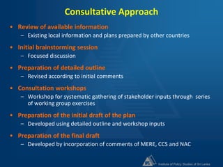 Institute of Policy Studies of Sri Lanka
Consultative Approach
• Review of available information
– Existing local information and plans prepared by other countries
• Initial brainstorming session
– Focused discussion
• Preparation of detailed outline
– Revised according to initial comments
• Consultation workshops
– Workshop for systematic gathering of stakeholder inputs through series
of working group exercises
• Preparation of the initial draft of the plan
– Developed using detailed outline and workshop inputs
• Preparation of the final draft
– Developed by incorporation of comments of MERE, CCS and NAC
 