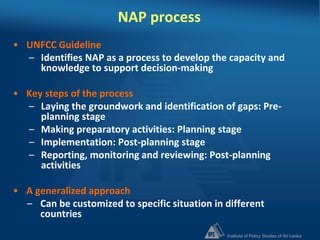 Institute of Policy Studies of Sri Lanka
NAP process
• UNFCC Guideline
– Identifies NAP as a process to develop the capacity and
knowledge to support decision-making
• Key steps of the process
– Laying the groundwork and identification of gaps: Pre-
planning stage
– Making preparatory activities: Planning stage
– Implementation: Post-planning stage
– Reporting, monitoring and reviewing: Post-planning
activities
• A generalized approach
– Can be customized to specific situation in different
countries
 