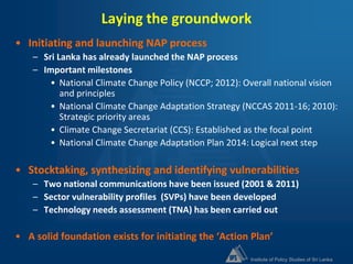Institute of Policy Studies of Sri Lanka
Laying the groundwork
• Initiating and launching NAP process
– Sri Lanka has already launched the NAP process
– Important milestones
• National Climate Change Policy (NCCP; 2012): Overall national vision
and principles
• National Climate Change Adaptation Strategy (NCCAS 2011-16; 2010):
Strategic priority areas
• Climate Change Secretariat (CCS): Established as the focal point
• National Climate Change Adaptation Plan 2014: Logical next step
• Stocktaking, synthesizing and identifying vulnerabilities
– Two national communications have been issued (2001 & 2011)
– Sector vulnerability profiles (SVPs) have been developed
– Technology needs assessment (TNA) has been carried out
• A solid foundation exists for initiating the ‘Action Plan’
 