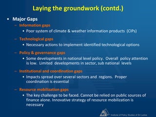 Institute of Policy Studies of Sri Lanka
Laying the groundwork (contd.)
• Major Gaps
– Information gaps
• Poor system of climate & weather information products (CIPs)
– Technological gaps
• Necessary actions to implement identified technological options
– Policy & governance gaps
• Some developments in national level policy. Overall policy attention
is low. Limited developments in sector, sub national levels
– Institutional and coordination gaps
• Impacts spread over several sectors and regions. Proper
coordination is essential
– Resource mobilization gaps
• The key challenge to be faced. Cannot be relied on public sources of
finance alone. Innovative strategy of resource mobilization is
necessary
 
