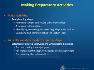 Institute of Policy Studies of Sri Lanka
Making Preparatory Activities
• Major activities
– Real planning stage
• Analyzing current and future climate scenarios
• Assessing vulnerabilities
• Identifying, reviewing and assessing adaptation options
• Compiling and communicating the ‘Action Plan’
• Sri Lanka can directly start from this stage
– Selection of desired interventions with specific timelines
• For overcoming the major gaps
• For increasing the adaptive capacity of all stakeholders
• For reducing the vulnerability
 