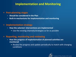 Institute of Policy Studies of Sri Lanka
Implementation and Monitoring
• Post-planning stages
– Should be considered in the Plan
– Built-in mechanisms for implementation and monitoring
• Implementation strategy
– How the selected interventions are implemented
• Use the existing channels/strategies as far as possible
• Reporting, monitoring and reviewing
– How the progress of implementation of planned activities are
monitored
• Review the progress and update periodically to match with changing
conditions
 