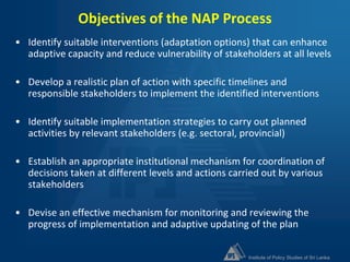 Institute of Policy Studies of Sri Lanka
Objectives of the NAP Process
• Identify suitable interventions (adaptation options) that can enhance
adaptive capacity and reduce vulnerability of stakeholders at all levels
• Develop a realistic plan of action with specific timelines and
responsible stakeholders to implement the identified interventions
• Identify suitable implementation strategies to carry out planned
activities by relevant stakeholders (e.g. sectoral, provincial)
• Establish an appropriate institutional mechanism for coordination of
decisions taken at different levels and actions carried out by various
stakeholders
• Devise an effective mechanism for monitoring and reviewing the
progress of implementation and adaptive updating of the plan
 