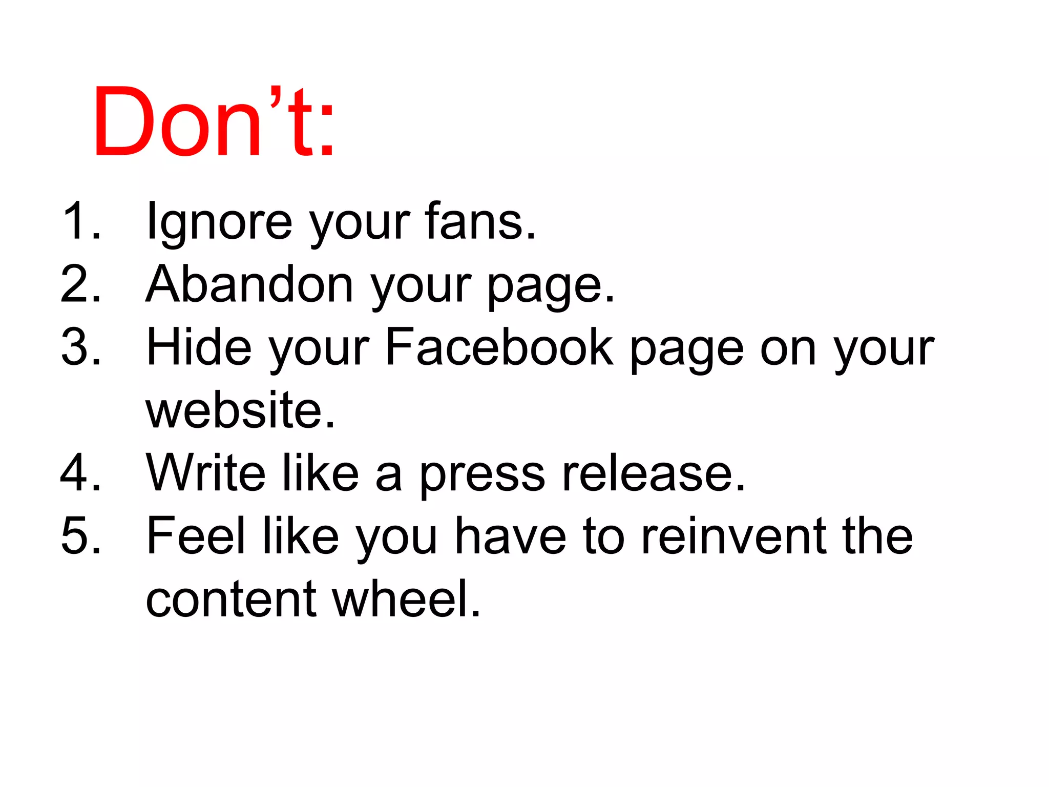Don’t:
1. Ignore your fans.
2. Abandon your page.
3. Hide your Facebook page on your
   website.
4. Write like a press release.
5. Feel like you have to reinvent the
   content wheel.
 