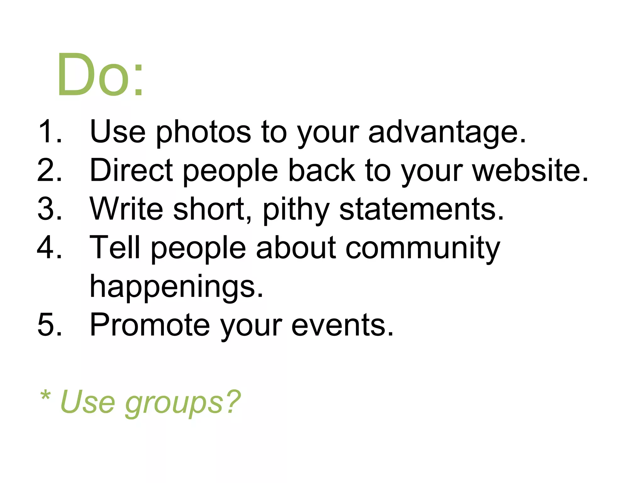 Do:
1. Use photos to your advantage.
2. Direct people back to your website.
3. Write short, pithy statements.
4. Tell people about community
   happenings.
5. Promote your events.

* Use groups?
 