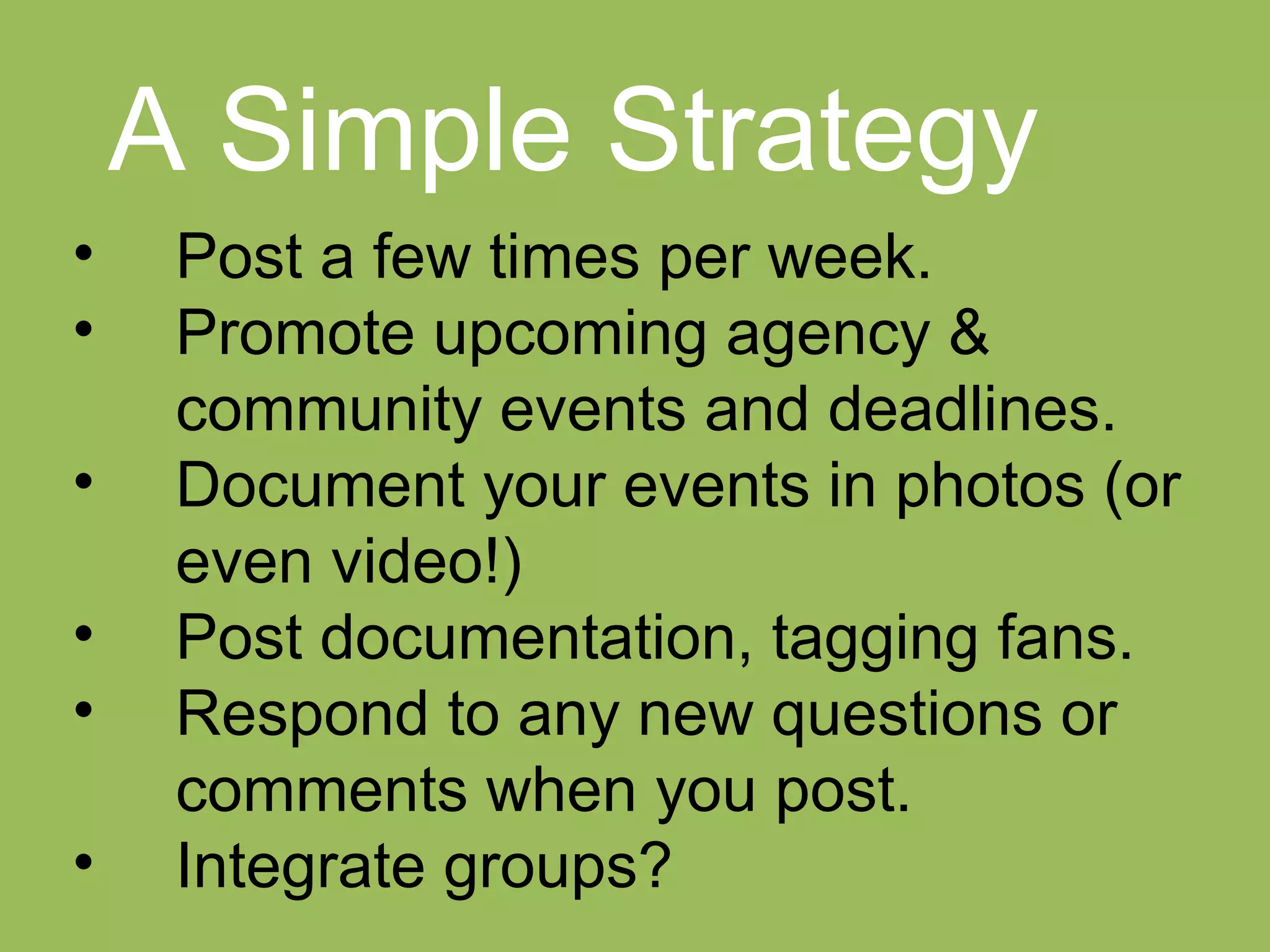 A Simple Strategy
•    Post a few times per week.
•    Promote upcoming agency &
     community events and deadlines.
•    Document your events in photos (or
     even video!)
•    Post documentation, tagging fans.
•    Respond to any new questions or
     comments when you post.
•    Integrate groups?
 