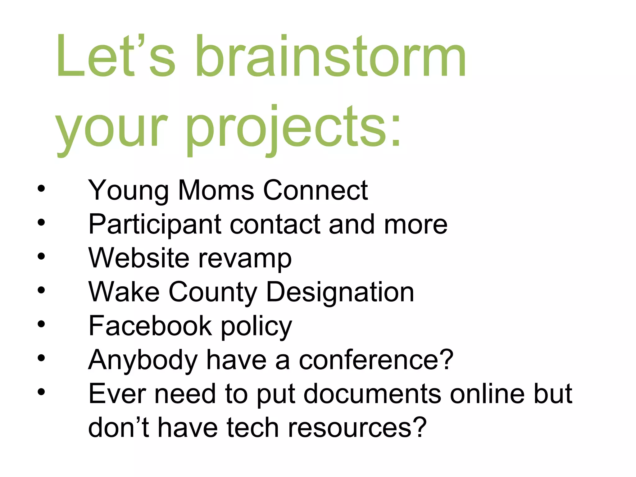 Let’s brainstorm
    your projects:
•    Young Moms Connect
•    Participant contact and more
•    Website revamp
•    Wake County Designation
•    Facebook policy
•    Anybody have a conference?
•    Ever need to put documents online but
     don’t have tech resources?
 