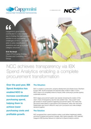 in collaboration with
Over the past year, IBX
Spend Analytics has
enabled NCC to
increase coordinated
purchasing spend,
helping them to
achieve lower
purchasing costs and
profitable growth.
NCC achieves transparency via IBX
Spend Analytics enabling a complete
procurement transformation
The Situation
NCC is a leader in construction, property development and infrastructure in Northern
Europe. With 18,000 employees and reported sales of SEK 57 billion in 2014,
NCC’s vision is to completely renew its industry while continuing to provide superior,
sustainable solutions.
NCC’s legacy procurement system was severely hampering the creation of this
vision. A lack of transparency was the main problem here – they couldn’t even
get answers to simple questions regarding procurement spend. This meant that
discussions were based on assumptions and impressions, rather than hard facts.
Stakeholders also found it difficult to reach joint conclusions and make strategic
decisions together.
The Solution
NCC recognized that a spend analytics system could deliver heightened visibility
and drive its desired procurement changes. After careful evaluation, NCC selected
Capgemini IBX Business Network to implement its Spend Analytics solution.
Capgemini’s good advice
contributed in a very creative
way to finding the best possible
solution to our purchasing
challenges at NCC – we were
able to solve classification
questions and set up a proper
category structure.”
Erik Nordesjö
Head of Purchasing Strategy,
Process and Controlling, NCC
Group
 