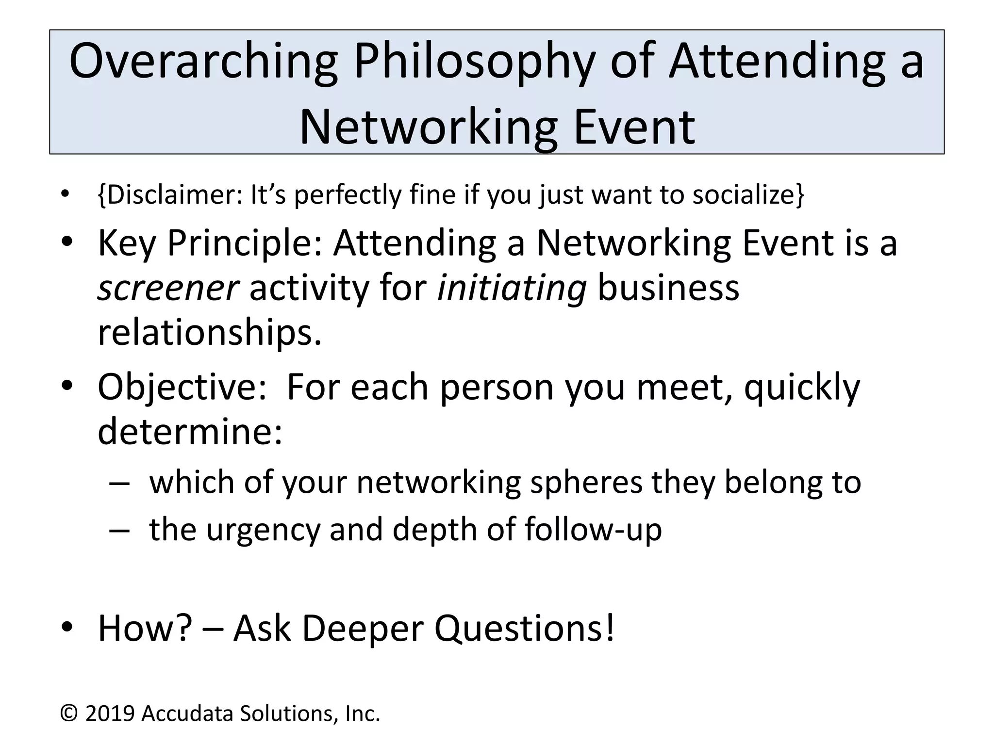 Overarching Philosophy of Attending a
Networking Event
• {Disclaimer: It’s perfectly fine if you just want to socialize}
• Key Principle: Attending a Networking Event is a
screener activity for initiating business
relationships.
• Objective: For each person you meet, quickly
determine:
– which of your networking spheres they belong to
– the urgency and depth of follow-up
• How? – Ask Deeper Questions!
© 2019 Accudata Solutions, Inc.
 