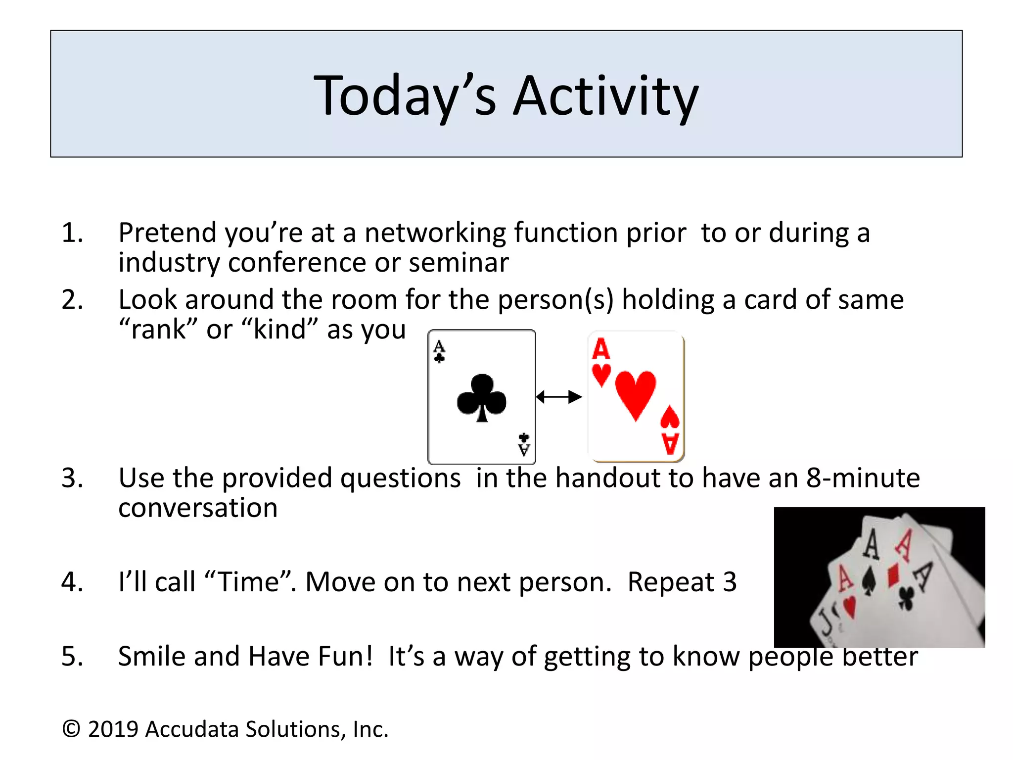 Today’s Activity
1. Pretend you’re at a networking function prior to or during a
industry conference or seminar
2. Look around the room for the person(s) holding a card of same
“rank” or “kind” as you
3. Use the provided questions in the handout to have an 8-minute
conversation
4. I’ll call “Time”. Move on to next person. Repeat 3
5. Smile and Have Fun! It’s a way of getting to know people better
© 2019 Accudata Solutions, Inc.
 