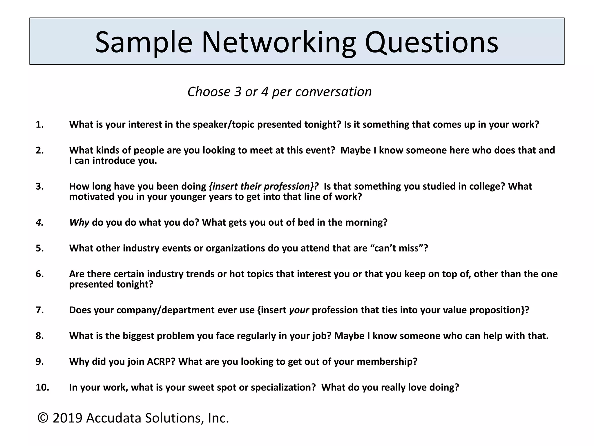Sample Networking Questions
1. What is your interest in the speaker/topic presented tonight? Is it something that comes up in your work?
2. What kinds of people are you looking to meet at this event? Maybe I know someone here who does that and
I can introduce you.
3. How long have you been doing {insert their profession}? Is that something you studied in college? What
motivated you in your younger years to get into that line of work?
4. Why do you do what you do? What gets you out of bed in the morning?
5. What other industry events or organizations do you attend that are “can’t miss”?
6. Are there certain industry trends or hot topics that interest you or that you keep on top of, other than the one
presented tonight?
7. Does your company/department ever use {insert your profession that ties into your value proposition}?
8. What is the biggest problem you face regularly in your job? Maybe I know someone who can help with that.
9. Why did you join ACRP? What are you looking to get out of your membership?
10. In your work, what is your sweet spot or specialization? What do you really love doing?
Choose 3 or 4 per conversation
© 2019 Accudata Solutions, Inc.
 