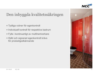 Den inbyggda kvalitetssäkringen 
Tydliga rutiner för egenkontroll 
Individuell kontroll för respektive badrum 
Fylls i kontinuerligt av multihantverkare 
Ifylld och signerad egenkontroll krävs 
för produktgodkännande 
2011-09-09 NCC AB 14 
 