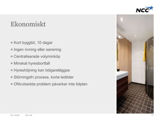 Ekonomiskt 
Kort byggtid, 10 dagar 
Ingen rivning eller sanering 
Centraliserade volyminköp 
Minskat hyresbortfall 
Hyreshöjning kan tidigareläggas 
Störningsfri process, korta ledtider 
Oförutsedda problem påverkar inte tidplan 
2011-09-09 NCC AB 17 
 