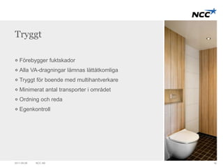 Tryggt 
Förebygger fuktskador 
Alla VA-dragningar lämnas lättåtkomliga 
Tryggt för boende med multihantverkare 
Minimerat antal transporter i området 
Ordning och reda 
Egenkontroll 
2011-09-09 NCC AB 18 
 