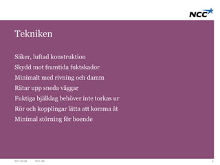 Tekniken 
Säker, luftad konstruktion 
Skydd mot framtida fuktskador 
Minimalt med rivning och damm 
Rätar upp sneda väggar 
Fuktiga bjälklag behöver inte torkas ur 
Rör och kopplingar lätta att komma åt 
Minimal störning för boende 
2011-09-09 NCC AB 4 
 