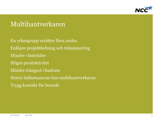 Multihantverkaren 
En yrkesgrupp ersätter flera andra 
Enklare projektledning och tidsplanering 
Mindre väntetider 
Högre produktivitet 
Mindre trängsel i badrum 
Större helhetsansvar hos multihantverkaren 
Trygg kontakt för boende 
2011-09-09 NCC AB 8 
 