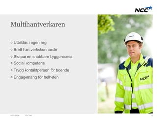 Multihantverkaren 
Utbildas i egen regi 
Brett hantverkskunnande 
Skapar en snabbare byggprocess 
Social kompetens 
Trygg kontaktperson för boende 
Engagemang för helheten 
2011-09-09 NCC AB 9 
 